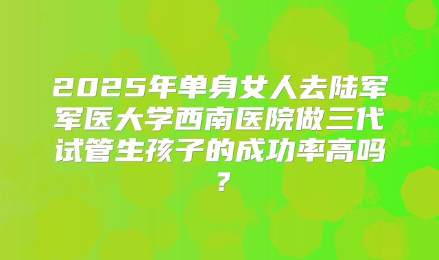 2025年单身女人去陆军军医大学西南医院做三代试管生孩子的成功率高吗？
