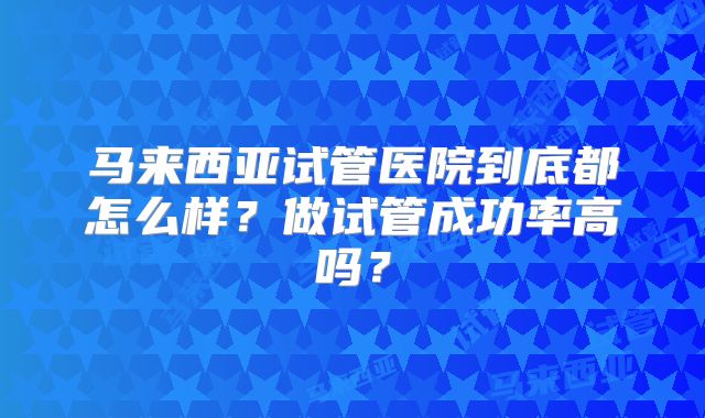 马来西亚试管医院到底都怎么样?做试管成功率高吗?
