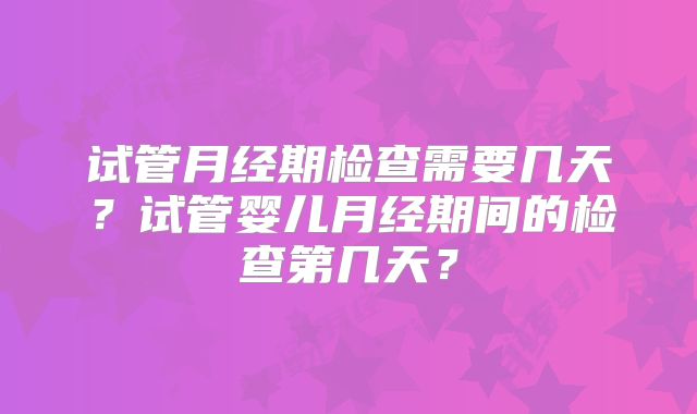 试管月经期检查需要几天？试管婴儿月经期间的检查第几天？