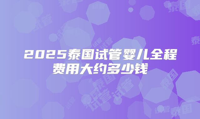 2025泰国试管婴儿全程费用大约多少钱
