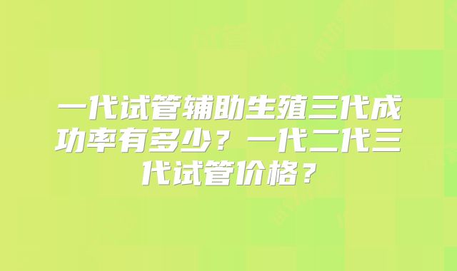 一代试管辅助生殖三代成功率有多少？一代二代三代试管价格？