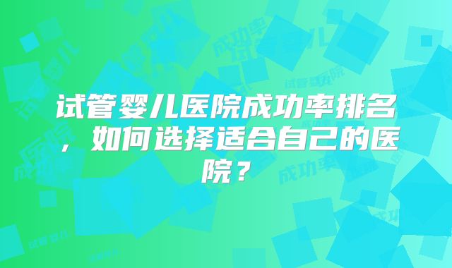 试管婴儿医院成功率排名，如何选择适合自己的医院？