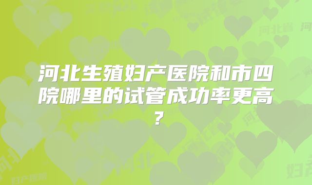 河北生殖妇产医院和市四院哪里的试管成功率更高？