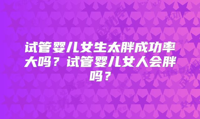 试管婴儿女生太胖成功率大吗？试管婴儿女人会胖吗？