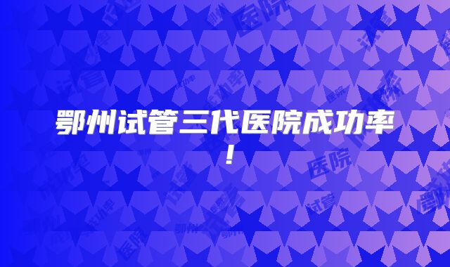 鄂州试管三代医院成功率!