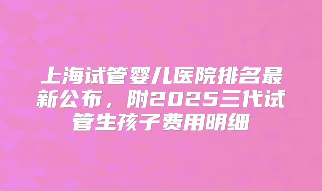 上海试管婴儿医院排名最新公布，附2025三代试管生孩子费用明细