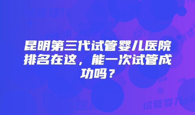 昆明第三代试管婴儿医院排名在这，能一次试管成功吗？