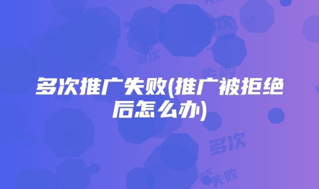 多次推广失败(推广被拒绝后怎么办)