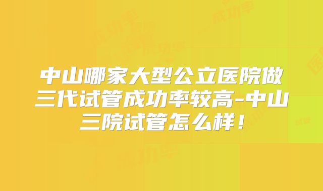 中山哪家大型公立医院做三代试管成功率较高-中山三院试管怎么样!