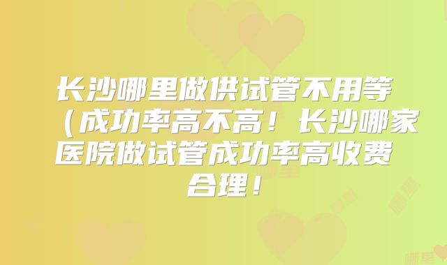 长沙哪里做供试管不用等（成功率高不高！长沙哪家医院做试管成功率高收费合理！