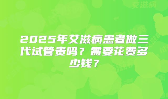 2025年艾滋病患者做三代试管贵吗？需要花费多少钱？