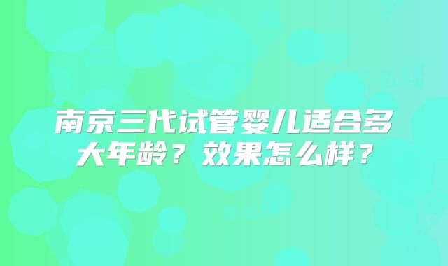 南京三代试管婴儿适合多大年龄？效果怎么样？