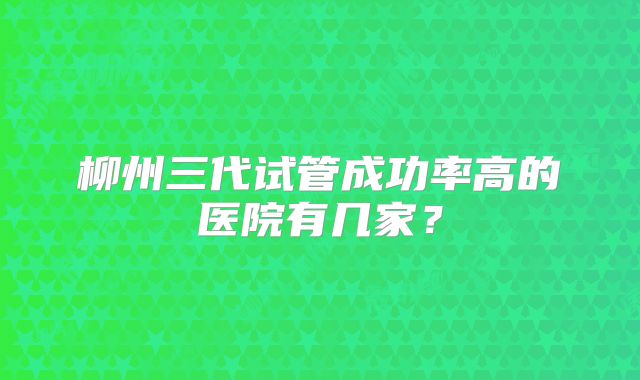 柳州三代试管成功率高的医院有几家？