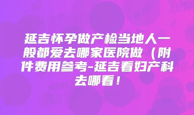 延吉怀孕做产检当地人一般都爱去哪家医院做(附件费用参考-延吉看妇产科去哪看!