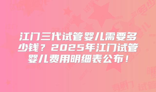 江门三代试管婴儿需要多少钱？2025年江门试管婴儿费用明细表公布！