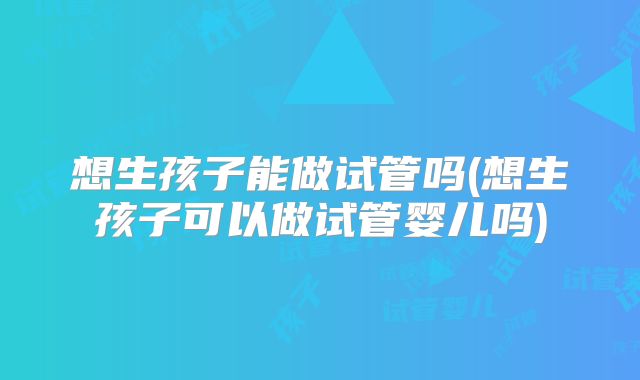 想生孩子能做试管吗(想生孩子可以做试管婴儿吗)