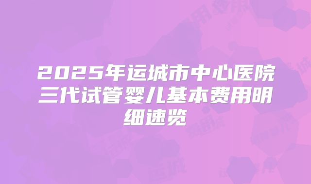 2025年运城市中心医院三代试管婴儿基本费用明细速览