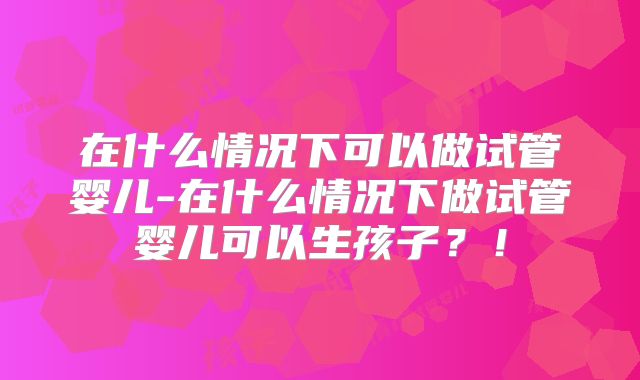 在什么情况下可以做试管婴儿-在什么情况下做试管婴儿可以生孩子？！
