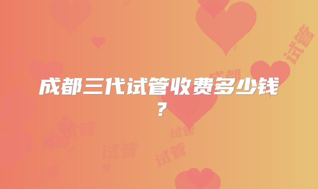 成都三代试管收费多少钱？