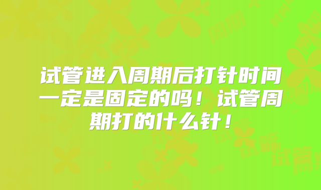 试管进入周期后打针时间一定是固定的吗！试管周期打的什么针！