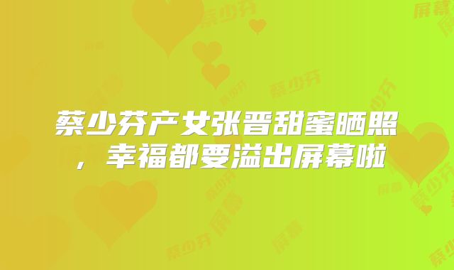 蔡少芬产女张晋甜蜜晒照,幸福都要溢出屏幕啦