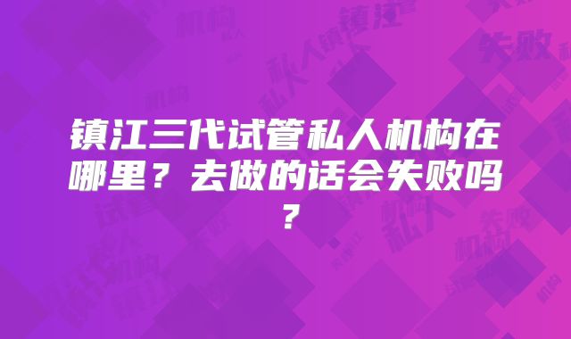 镇江三代试管私人机构在哪里?去做的话会失败吗?