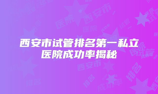 西安市试管排名第一私立医院成功率揭秘