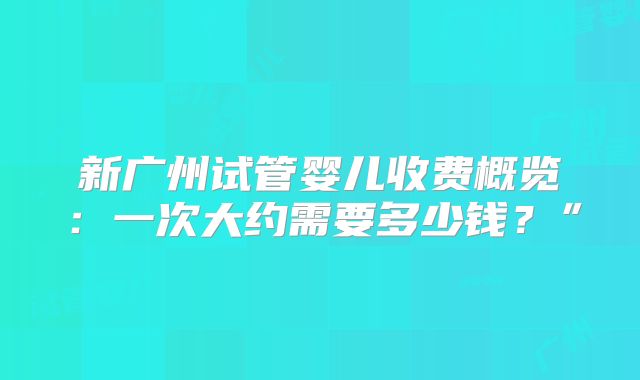 新广州试管婴儿收费概览：一次大约需要多少钱？”
