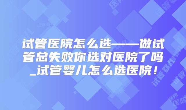 试管医院怎么选——做试管总失败你选对医院了吗_试管婴儿怎么选医院!