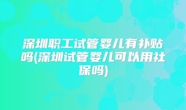 深圳职工试管婴儿有补贴吗(深圳试管婴儿可以用社保吗)