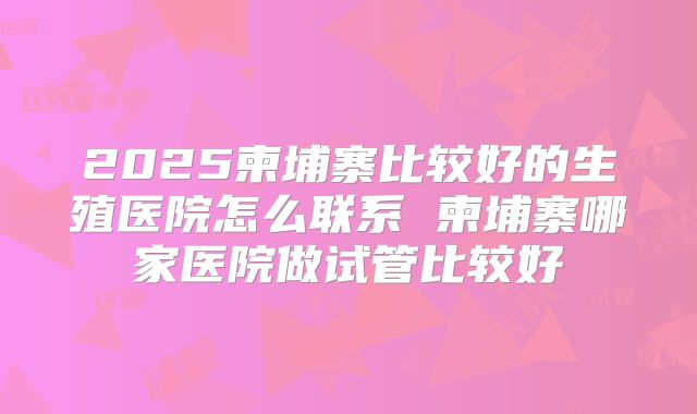 2025柬埔寨比较好的生殖医院怎么联系 柬埔寨哪家医院做试管比较好