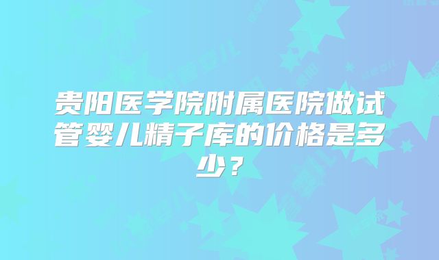 贵阳医学院附属医院做试管婴儿精子库的价格是多少？