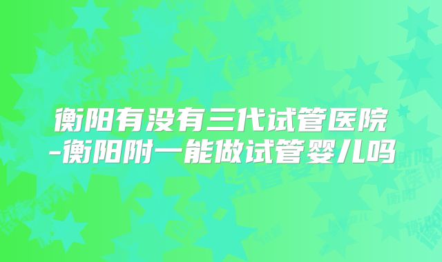 衡阳有没有三代试管医院-衡阳附一能做试管婴儿吗