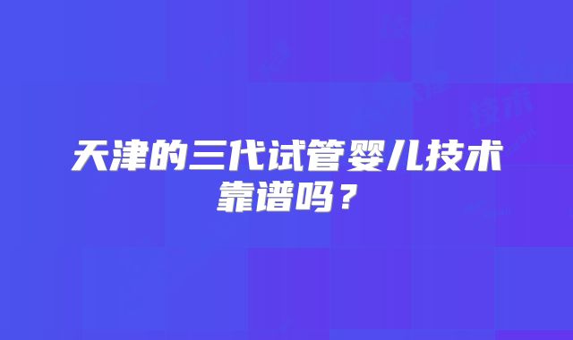 天津的三代试管婴儿技术靠谱吗?