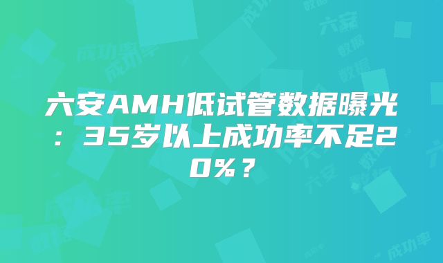 六安AMH低试管数据曝光:35岁以上成功率不足20%?