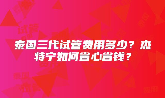 泰国三代试管费用多少？杰特宁如何省心省钱？