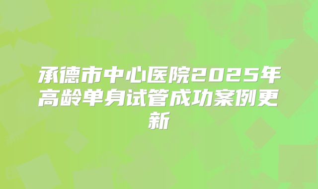 承德市中心医院2025年高龄单身试管成功案例更新
