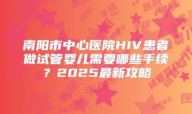 南阳市中心医院HIV患者做试管婴儿需要哪些手续？2025最新攻略