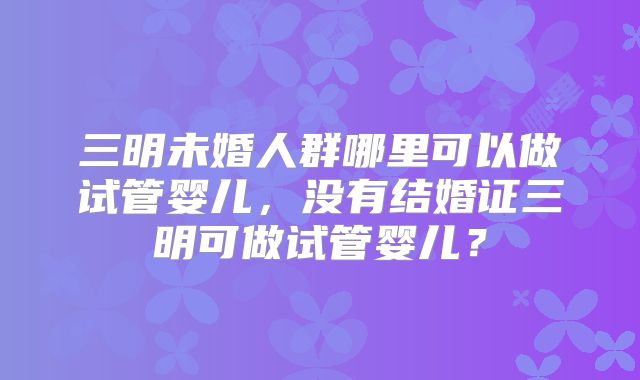 三明未婚人群哪里可以做试管婴儿,没有结婚证三明可做试管婴儿?