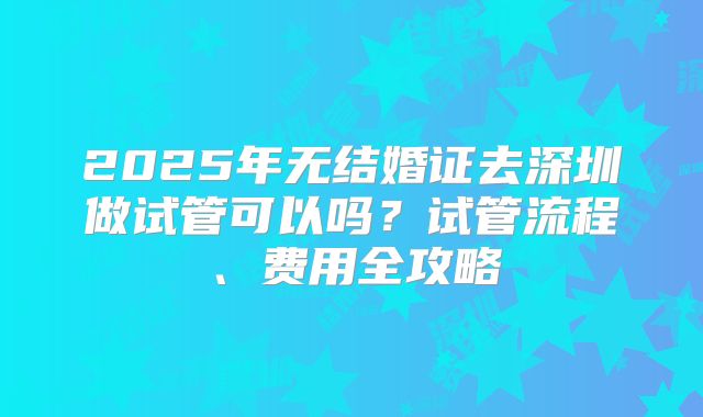 2025年无结婚证去深圳做试管可以吗?试管流程、费用全攻略