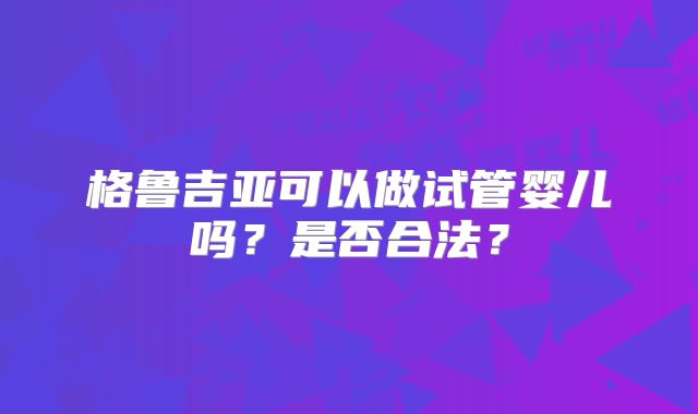 格鲁吉亚可以做试管婴儿吗？是否合法？