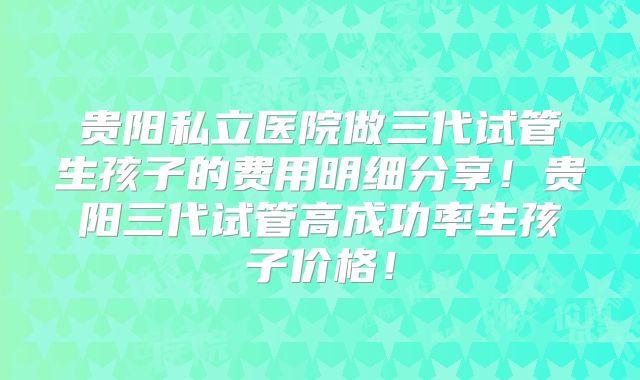贵阳私立医院做三代试管生孩子的费用明细分享！贵阳三代试管高成功率生孩子价格！