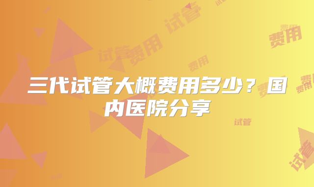 三代试管大概费用多少？国内医院分享