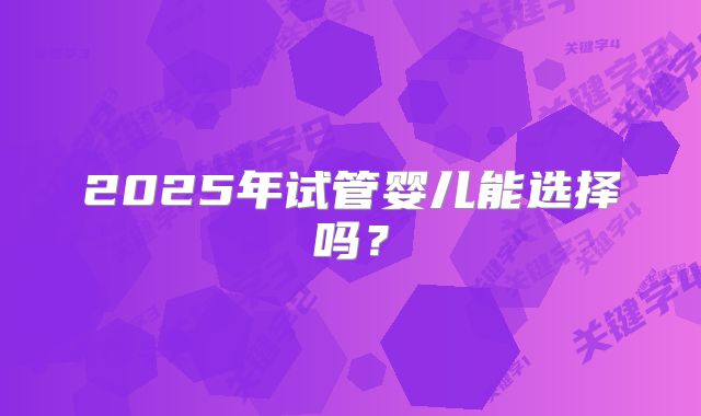 2025年试管婴儿能选择吗？