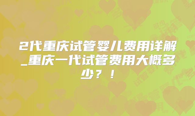 2代重庆试管婴儿费用详解_重庆一代试管费用大概多少？！