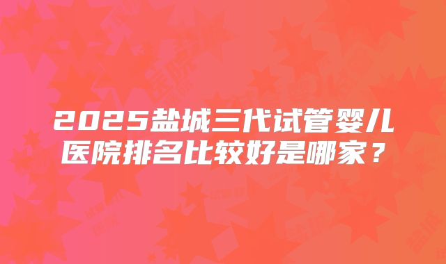 2025盐城三代试管婴儿医院排名比较好是哪家？