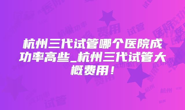 杭州三代试管哪个医院成功率高些_杭州三代试管大概费用！