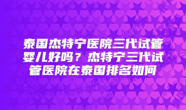 泰国杰特宁医院三代试管婴儿好吗？杰特宁三代试管医院在泰国排名如何