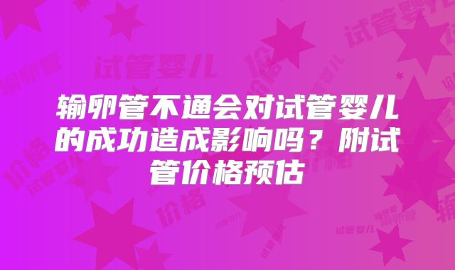 输卵管不通会对试管婴儿的成功造成影响吗?附试管价格预估
