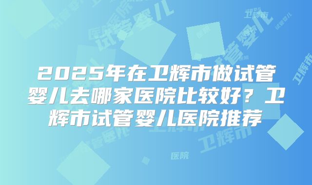 2025年在卫辉市做试管婴儿去哪家医院比较好?卫辉市试管婴儿医院推荐